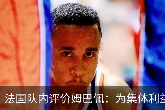 法国队内评价姆巴佩：为集体利益着想，是真正的团队领袖和榜样